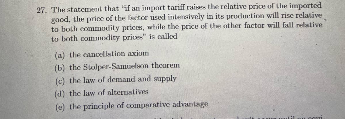27. The statement that "if an import tariff raises the relative price of the imported
good, the price of the factor used intensively in its production will rise relative
to both commodity prices, while the price of the other factor will fall relative
to both commodity prices" is called
(a) the cancellation axiom
(b) the Stolper-Samuelson theorem
(c) the law of demand and supply
(d) the law of alternatives
(e) the principle of comparative advantage
oun until on ogui.
