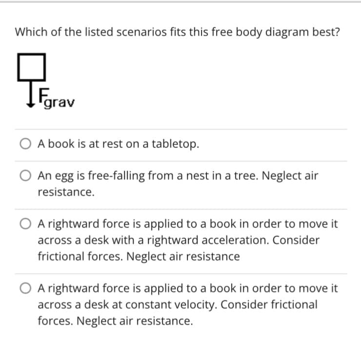 Which of the listed scenarios fits this free body diagram best?
Fare
grav
A book is at rest on a tabletop.
An egg is free-falling from a nest in a tree. Neglect air
resistance.
A rightward force is applied to a book in order to move it
across a desk with a rightward acceleration. Consider
frictional forces. Neglect air resistance
A rightward force is applied to a book in order to move it
across a desk at constant velocity. Consider frictional
forces. Neglect air resistance.
