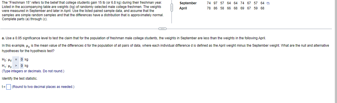 The "Freshman 15" refers to the belief that college students gain 15 lb (or 6.8 kg) during their freshman year.
Listed in the accompanying table are weights (kg) of randomly selected male college freshmen. The weights
were measured in September and later in April. Use the listed paired sample data, and assume that the
samples are simple random samples and that the differences have a distribution that is approximately normal.
Complete parts (a) through (c).
C
Ho: H = 0 kg
H₁: Hd> 0 kg
(Type integers or decimals. Do not round.)
Identify the test statistic.
t= (Round to two decimal places as needed.)
September
April
74 97 57 64 64 74 67 57 64
78 86 58 66 68 69 67 59 68
a. Use a 0.05 significance level to test the claim that for the population of freshman male college students, the weights in September are less than the weights in the following April.
In this example, " is the mean value of the differences d for the population of all pairs of data, where each individual difference d is defined as the April weight minus the September weight. What are the null and alternative
hypotheses for the hypothesis test?