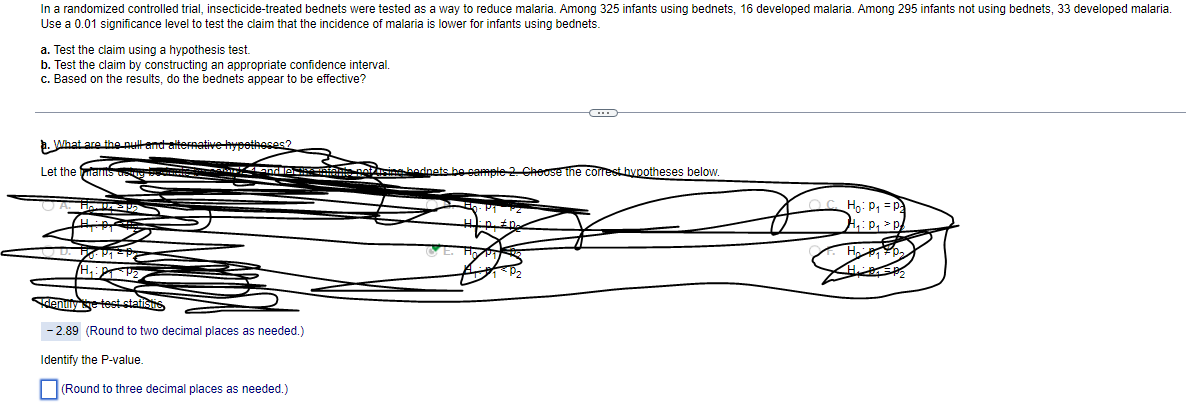 In a randomized controlled trial, insecticide-treated bednets were tested as a way to reduce malaria. Among 325 infants using bednets, 16 developed malaria. Among 295 infants not using bednets, 33 developed malaria.
Use a 0.01 significance level to test the claim that the incidence of malaria is lower for infants using bednets.
a. Test the claim using a hypothesis test.
b. Test the claim by constructing an appropriate confidence interval.
c. Based on the results, do the bednets appear to be effective?
a. What are the pull and alternative hypotheses?
Let the ants asing berhak berry and let the entants pot using bodnets be sample 2. Choose the correst hypotheses below.
UA. HU
50. P₁ = P
Identify the test statistis,
-2.89 (Round to two decimal places as needed.)
Identify the P-value.
(Round to three decimal places as needed.)
da. Pa
Ho: P₁ = P₂
H₁: P₁ > P
H₂0₂