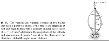 16-19. The vertical-axis windmill consists of two blades
that have a parabolic shape. If the blades are originally at
rest and begin to turn with a constant angular acceleration
of a = 0.5 rad/s², determine the magnitude of the velocity
and acceleration of points A and B on the blade after the
blade has rotated through two revolutions