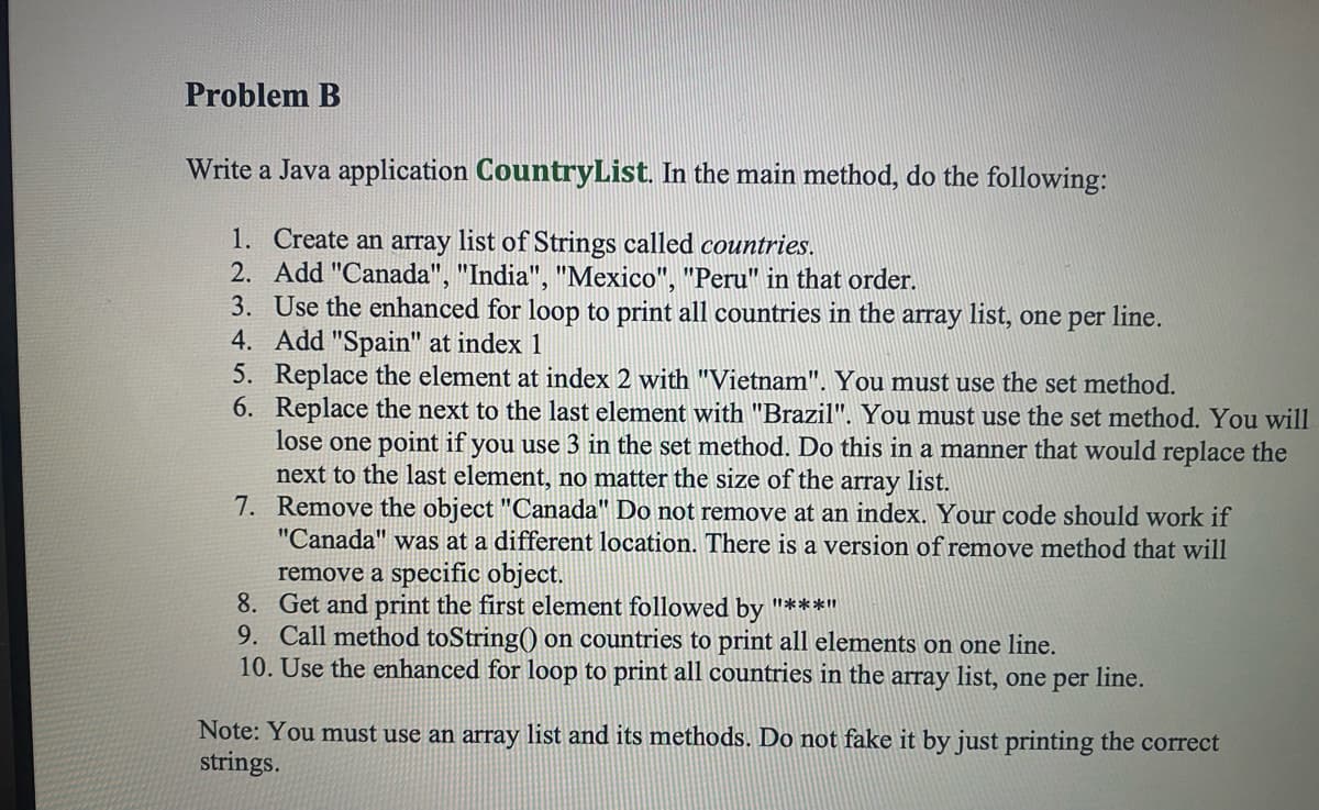 Problem B
Write a Java application CountryList. In the main method, do the following:
1. Create an array list of Strings called countries.
2. Add "Canada", "India", "Mexico", "Peru" in that order.
3. Use the enhanced for loop to print all countries in the array list, one per line.
4. Add "Spain" at index 1
5. Replace the element at index 2 with "Vietnam". You must use the set method.
6. Replace the next to the last element with "Brazil". You must use the set method. You will
lose one point if you use 3 in the set method. Do this in a manner that would replace the
next to the last element, no matter the size of the
7. Remove the object "Canada" Do not remove at an index. Your code should work if
"Canada" was at a different location. There is a version of remove method that will
array list.
remove a specific object.
8. Get and print the first element followed by "****
9. Call method toString() on countries to print all elements on one line.
10. Use the enhanced for loop to print all countries in the array list, one per line.
Note: You must use an array list and its methods. Do not fake it by just printing the correct
strings.
