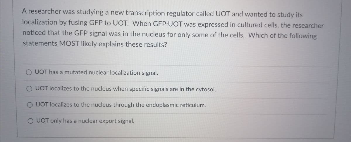 A researcher was studying a new transcription regulator called UOT and wanted to study its
localization by fusing GFP to UOT. When GFP:UOT was expressed in cultured cells, the researcher
noticed that the GFP signal was in the nucleus for only some of the cells. Which of the following
statements MOST likely explains these results?
O UOT has a mutated nuclear localization signal.
O UOT localizes to the nucleus when specific signals are in the cytosol.
O UOT localizes to the nucleus through the endoplasmic reticulum.
O UOT only has a nuclear export signal.
