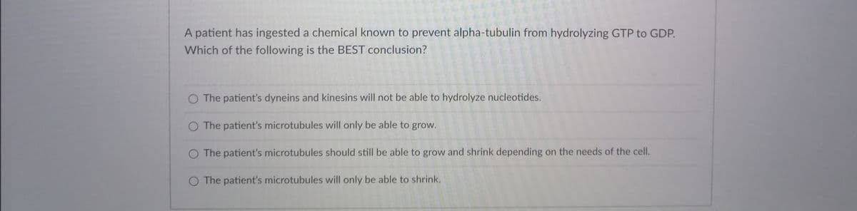 A patient has ingested a chemical known to prevent alpha-tubulin from hydrolyzing GTP to GDP.
Which of the following is the BEST conclusion?
O The patient's dyneins and kinesins will not be able to hydrolyze nucleotides.
O The patient's microtubules will only be able to grow.
O The patient's microtubules should still be able to grow and shrink depending on the needs of the cell.
O The patient's microtubules will only be able to shrink.
