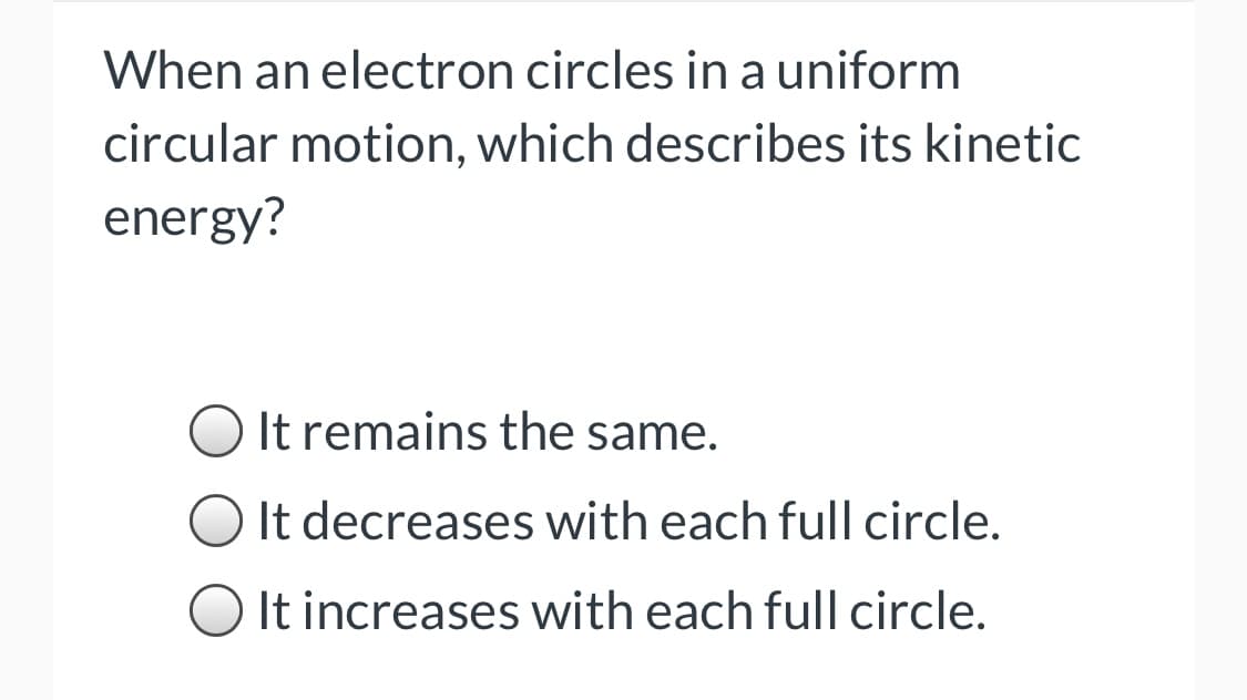 When an electron circles in a uniform
circular motion, which describes its kinetic
energy?
It remains the same.
It decreases with each full circle.
It increases with each full circle.
