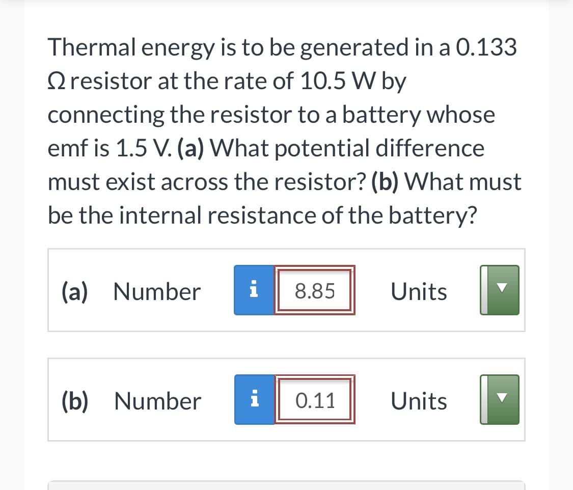 Thermal energy is to be generated in a 0.133
Oresistor at the rate of 10.5 W by
connecting the resistor to a battery whose
emf is 1.5 V. (a) What potential difference
must exist across the resistor? (b) What must
be the internal resistance of the battery?
(a) Number
i
8.85
Units
(b) Number
i
0.11
Units
