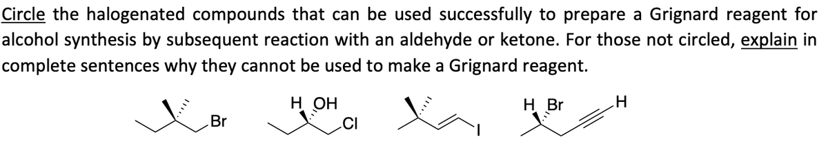 Circle the halogenated compounds that can be used successfully to prepare a Grignard reagent for
alcohol synthesis by subsequent reaction with an aldehyde or ketone. For those not circled, explain in
complete sentences why they cannot be used to make a Grignard reagent.
H OH
H Br
Br
H