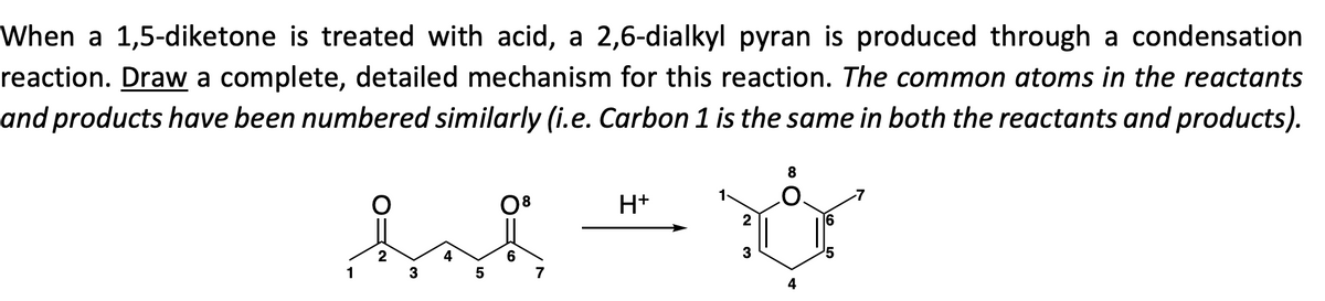When a 1,5-diketone is treated with acid, a 2,6-dialkyl pyran is produced through a condensation
reaction. Draw a complete, detailed mechanism for this reaction. The common atoms in the reactants
and products have been numbered similarly (i.e. Carbon 1 is the same in both the reactants and products).
8
2
16
had t
2
3
5
3
5
4
1
7
H+
