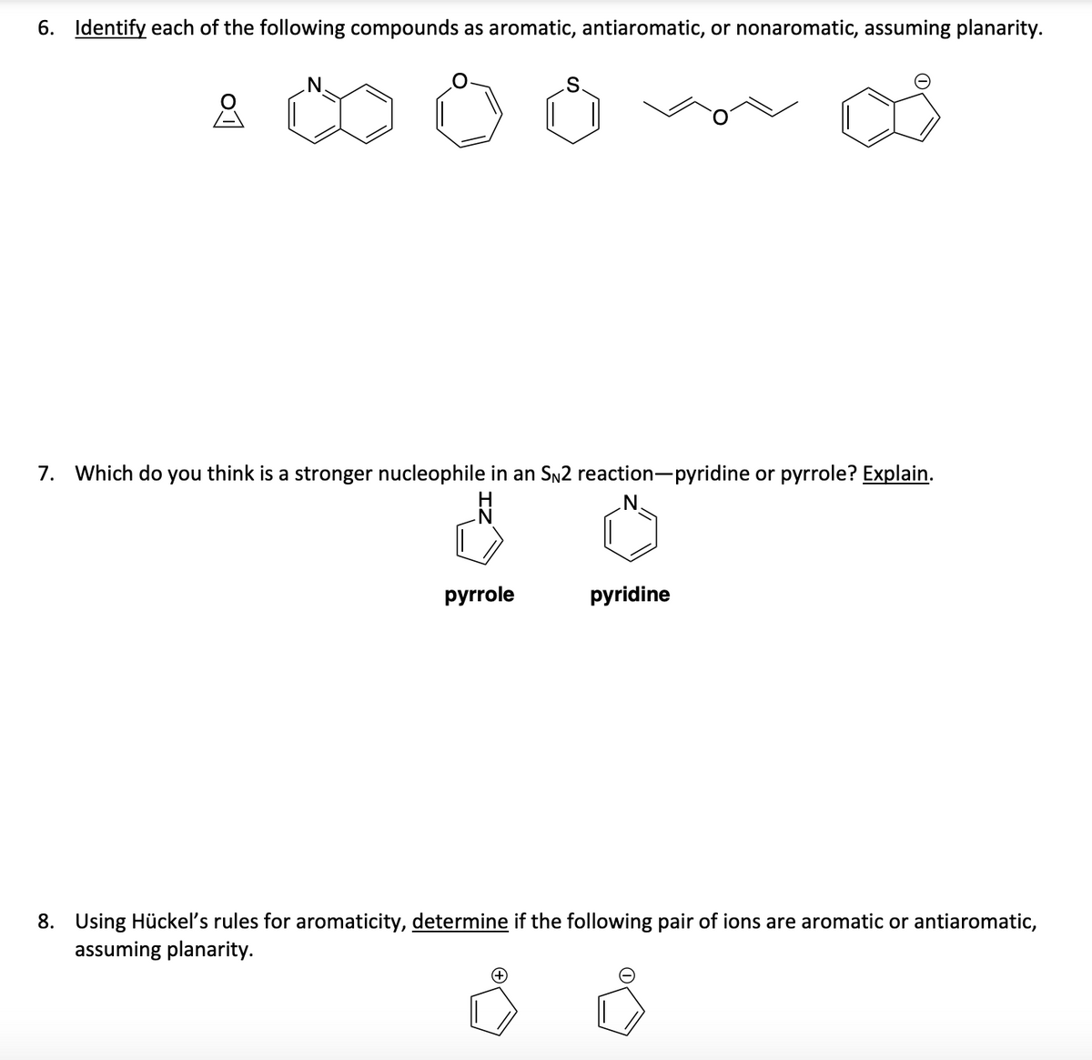 6. Identify each of the following compounds as aromatic, antiaromatic, or nonaromatic, assuming planarity.
S.
7. Which do you think is a stronger nucleophile in an SN2 reaction-pyridine or pyrrole? Explain.
pyrrole
pyridine
8. Using Hückel's rules for aromaticity, determine if the following pair of ions are aromatic or antiaromatic,
assuming planarity.