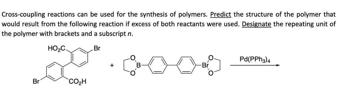 Cross-coupling reactions can be used for the synthesis of polymers. Predict the structure of the polymer that
would result from the following reaction if excess of both reactants were used. Designate the repeating unit of
the polymer with brackets and a subscript n.
HO₂C.
Br
Br
CO₂H
+
-Br
Pd(PPH3)4