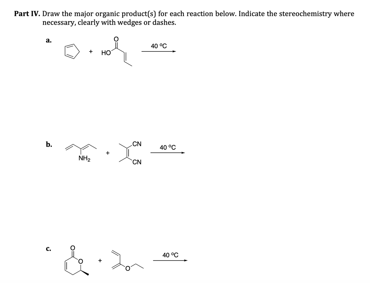 Part IV. Draw the major organic product(s) for each reaction below. Indicate the stereochemistry where
necessary, clearly with wedges or dashes.
a.
b.
C.
+
NH₂
HOR
HO
CN
you
CN
&.2
40 °C
40 °C
40 °C