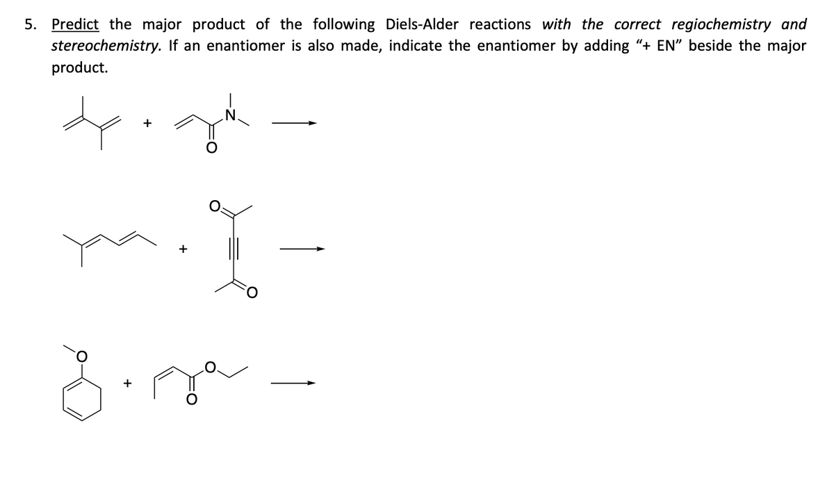 5. Predict the major product of the following Diels-Alder reactions with the correct regiochemistry and
stereochemistry. If an enantiomer is also made, indicate the enantiomer by adding “+ EN” beside the major
product.
dp+ga
ya. I-
8.0² -
+