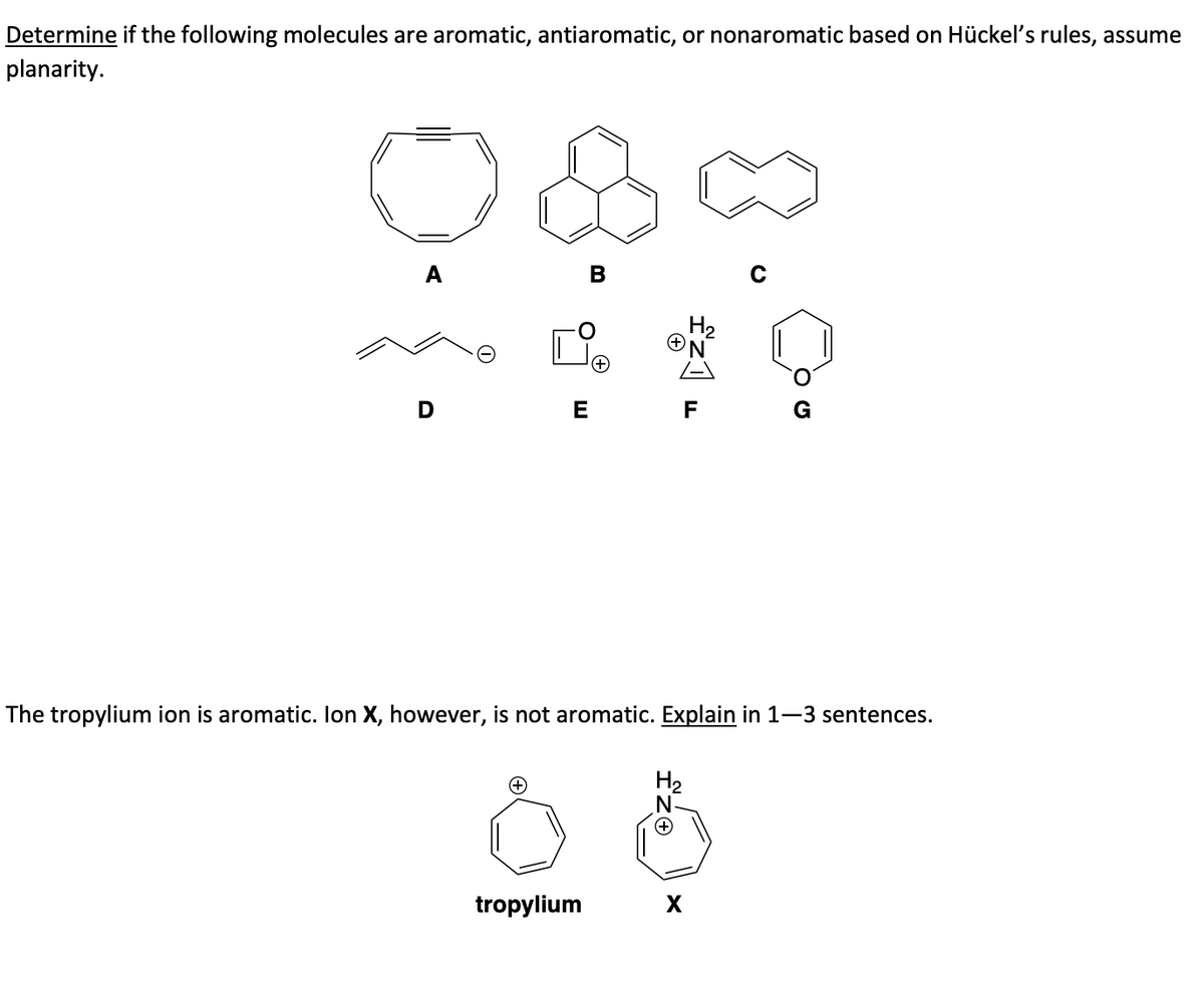 Determine if the following molecules are aromatic, antiaromatic, or nonaromatic based on Hückel's rules, assume
planarity.
(+
B
E F
The tropylium ion is aromatic. Ion X, however, is not aromatic. Explain in 1-3 sentences.
tropylium
H₂
X