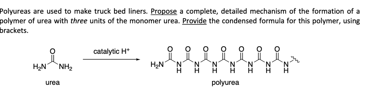 Polyureas are used to make truck bed liners. Propose a complete, detailed mechanism of the formation of a
polymer of urea with three units of the monomer urea. Provide the condensed formula for this polymer, using
brackets.
H₂N NH₂
urea
catalytic H+
H₂N
요 요 요 요 요 요 요
NNN
polyurea