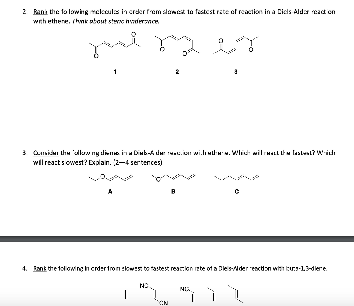 2. Rank the following molecules in order from slowest to fastest rate of reaction in a Diels-Alder reaction
with ethene. Think about steric hinderance.
je
1
A
3. Consider the following dienes in a Diels-Alder reaction with ethene. Which will react the fastest? Which
will react slowest? Explain. (2-4 sentences)
2
NC.
CN
B
3
4. Rank the following in order from slowest to fastest reaction rate of a Diels-Alder reaction with buta-1,3-diene.
NC.
с