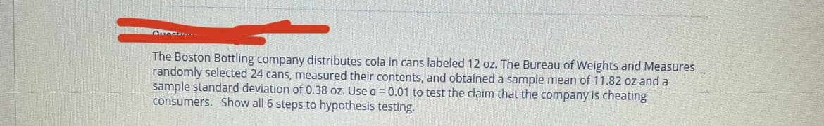 The Boston Bottling company distributes cola in cans labeled 12 oz. The Bureau of Weights and Measures
randomly selected 24 cans, measured their contents, and obtained a sample mean of 11.82 oz and a
sample standard deviation of 0.38 oz. Use a = 0.01 to test the claim that the company is cheating
consumers. Show all 6 steps to hypothesis testing.
