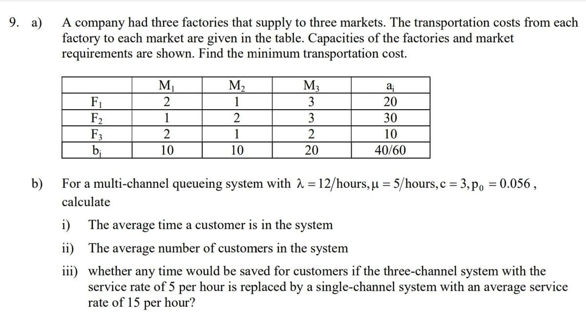 A company had three factories that supply to three markets. The transportation costs from each
factory to each market are given in the table. Capacities of the factories and market
requirements are shown. Find the minimum transportation cost.
9. а)
М
M2
M3
3
aj
2
1
20
F1
F2
F3
bị
1
3
30
2
1
2
10
10
10
20
40/60
b)
For a multi-channel queueing system with 2 = 12/hours, µ = 5/hours, c = 3, po = 0.056 ,
calculate
i) The average time a customer is in the system
ii) The average number of customers in the system
iii) whether any time would be saved for customers if the three-channel system with the
service rate of 5 per hour is replaced by a single-channel system with an average service
rate of 15 per hour?
