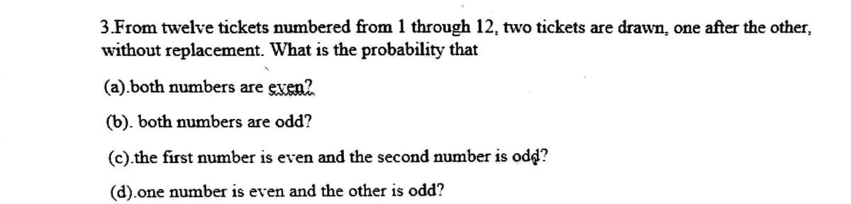 3.From twelve tickets numbered from 1 through 12, two tickets are drawn, one after the other,
without replacement. What is the probability that
(a).both numbers are exen2
(b). both numbers are odd?
(c).the first number is even and the second number is odd?
(d).one number is even and the other is odd?
