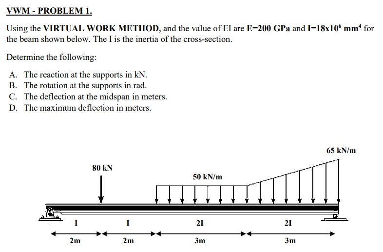 VWM - PROBLEM 1.
Using the VIRTUAL WORK METHOD, and the value of EI are E=200 GPa and I=18x10° mm for
the beam shown below. The I is the inertia of the cross-section.
Determine the following:
A. The reaction at the supports in kN.
B. The rotation at the supports in rad.
C. The deflection at the midspan in meters.
D. The maximum deflection in meters.
65 kN/m
80 kN
50 kN/m
I
I
21
21
2m
2m
3m
3m
