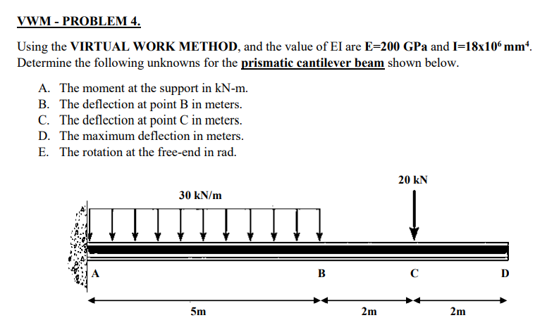 VWM - PROBLEM 4.
Using the VIRTUAL WORK METHOD, and the value of EI are E=200 GPa and I=18x10ʻ mmt.
Determine the following unknowns for the prismatic cantilever beam shown below.
A. The moment at the support in kN-m.
B. The deflection at point B in meters.
C. The deflection at point C in meters.
D. The maximum deflection in meters.
E. The rotation at the free-end in rad.
20 kN
30 kN/m
B
C
D
5m
2m
2m

