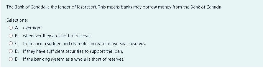 The Bank of Canada is the lender of last resort. This means banks may borrow money from the Bank of Canada
Select one:
A. overnight.
B. whenever they are short of reserves.
C.
to finance a sudden and dramatic increase in overseas reserves.
D.
if they have sufficient securities to support the loan.
O E. if the banking system as a whole is short of reserves.