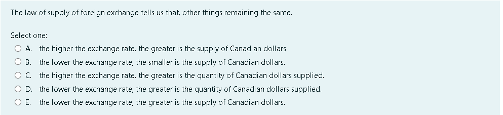 The law of supply of foreign exchange tells us that, other things remaining the same,
Select one:
O A. the higher the exchange rate, the greater is the supply of Canadian dollars
O B the lower the exchange rate, the smaller is the supply of Canadian dollars.
O C. the higher the exchange rate, the greater is the quantity of Canadian dollars supplied.
OD the lower the exchange rate, the greater is the quantity of Canadian dollars supplied.
O E. the lower the exchange rate, the greater is the supply of Canadian dollars.