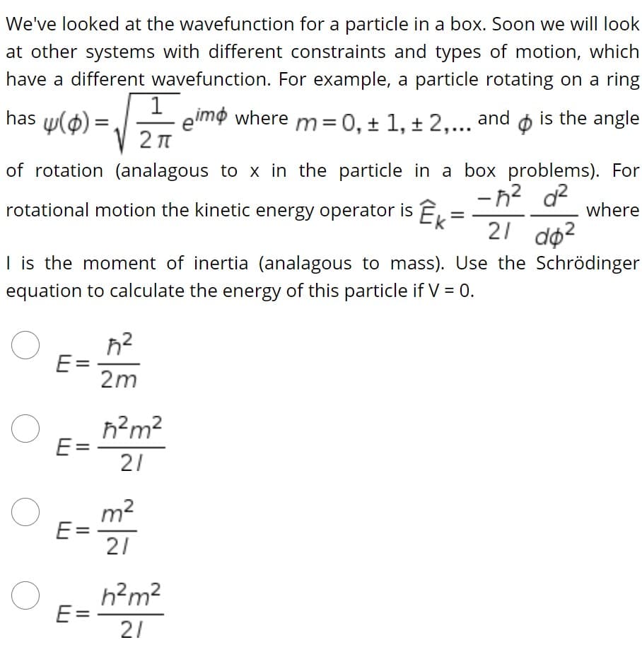 We've looked at the wavefunction for a particle in a box. Soon we will look
at other systems with different constraints and types of motion, which
have a different wavefunction. For example, a particle rotating on a ring
has w(0) =
1
eimo where m= 0, ± 1, + 2,... and ø is the angle
of rotation (analagous to x in the particle in a box problems). For
-n? d?
21 do2
rotational motion the kinetic energy operator is E,
where
I is the moment of inertia (analagous to mass). Use the Schrödinger
equation to calculate the energy of this particle if V = 0.
E=
2m
h?m?
E=
21
m2
E =
21
h?m²
E=
21
