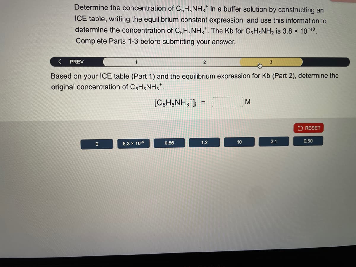 Determine the concentration of C6H5NH3 in a buffer solution by constructing an
ICE table, writing the equilibrium constant expression, and use this information to
determine the concentration of C6H5NH3+. The Kb for C6H5NH2 is 3.8 × 10-10.
Complete Parts 1-3 before submitting your answer.
PREV
1
2
3
Based on your ICE table (Part 1) and the equilibrium expression for Kb (Part 2), determine the
original concentration of C6H5NH3.
[C6H5NH3] =
M
RESET
0
8.3 x 1010
0.86
1.2
10
2.1
0.50