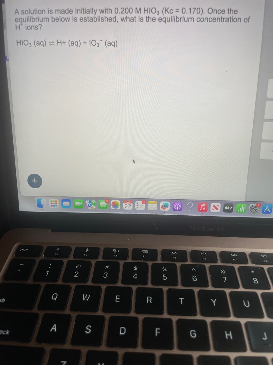 A solution is made initially with 0.200 M HIO3 (Kc = 0.170). Once the
equilibrium below is established, what is the equilibrium concentration of
H+ ions?
HIO3 (aq)=H+ (aq) + 103 (aq)
ab
+
esc
ock
!
17
อ
A
@
12
F2
80
F3
888
F4
N
#3
$
4
%
olo 50
MacBook Air
tvill
F7
FB
F5
F6
40
E
66
&
87
8
W
E
R
T
Y
U
כ
S
D
பட
F
G
H