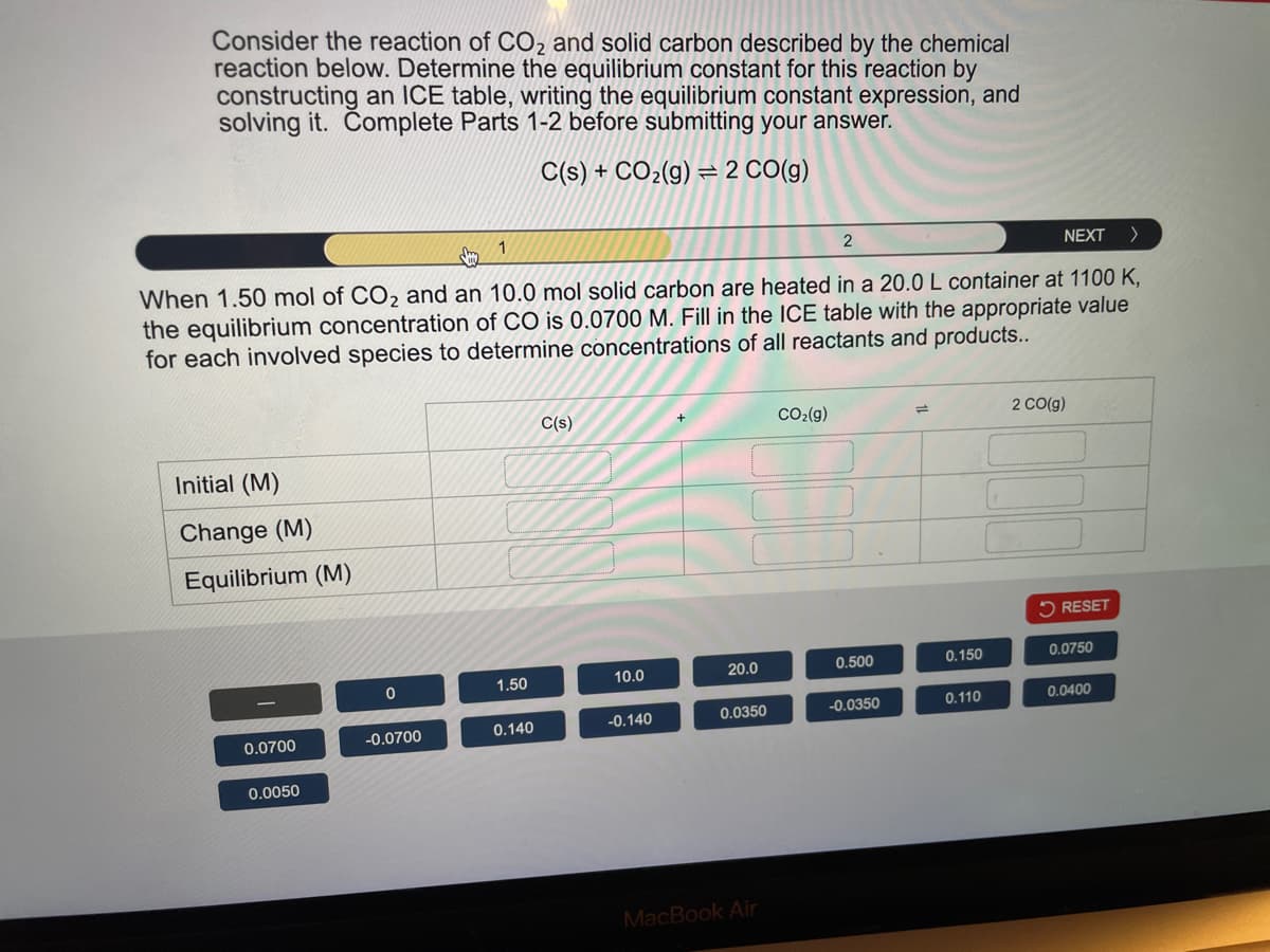 Consider the reaction of CO2 and solid carbon described by the chemical
reaction below. Determine the equilibrium constant for this reaction by
constructing an ICE table, writing the equilibrium constant expression, and
solving it. Complete Parts 1-2 before submitting your answer.
C(s) + CO2(g) 2 CO(g)
1
2
NEXT
>
When 1.50 mol of CO2 and an 10.0 mol solid carbon are heated in a 20.0 L container at 1100 K,
the equilibrium concentration of CO is 0.0700 M. Fill in the ICE table with the appropriate value
for each involved species to determine concentrations of all reactants and products..
Initial (M)
Change (M)
Equilibrium (M)
C(s)
+
CO2(g)
=
2 CO(g)
RESET
0
1.50
10.0
20.0
0.500
0.150
0.0750
0.0700
-0.0700
0.140
-0.140
0.0350
-0.0350
0.110
0.0400
0.0050
MacBook Air