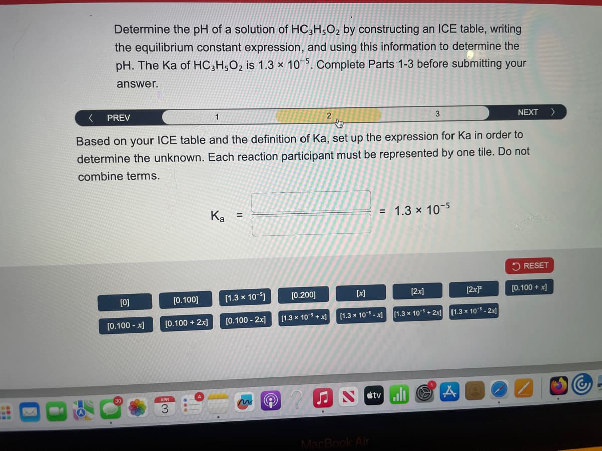 Determine the pH of a solution of HC3H5O2 by constructing an ICE table, writing
the equilibrium constant expression, and using this information to determine the
pH. The Ka of HC3H5O2 is 1.3 x 105. Complete Parts 1-3 before submitting your
answer.
<
PREV
1
2
3
NEXT
>
Based on your ICE table and the definition of Ka, set up the expression for Ka in order to
determine the unknown. Each reaction participant must be represented by one tile. Do not
combine terms.
Ka
=
[0]
[0.100]
[0.100-x]
[0.100 + 2x]
[1.3 x 10-5]
[0.100 -2x]
APR
[0.200]
[x]
= 1.3 x 10-5
[2x]
RESET
[2x]²
[0.100+x]
[1.3 x 10-5+x] [1.3 x 10-x] [1.3 x 105+2x] [1.3 x 10-5-2x]
Ntv A
MacBook Air