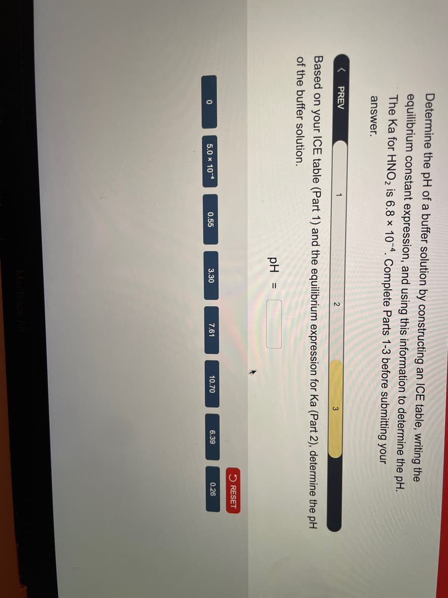 Determine the pH of a buffer solution by constructing an ICE table, writing the
equilibrium constant expression, and using this information to determine the pH.
The Ka for HNO2 is 6.8 x 104. Complete Parts 1-3 before submitting your
answer.
< PREV
1
2
3
Based on your ICE table (Part 1) and the equilibrium expression for Ka (Part 2), determine the pH
of the buffer solution.
pH =
RESET
0
5.0 × 10-4
0.55
3.30
7.61
10.70
6.39
0.26
MacBook Air