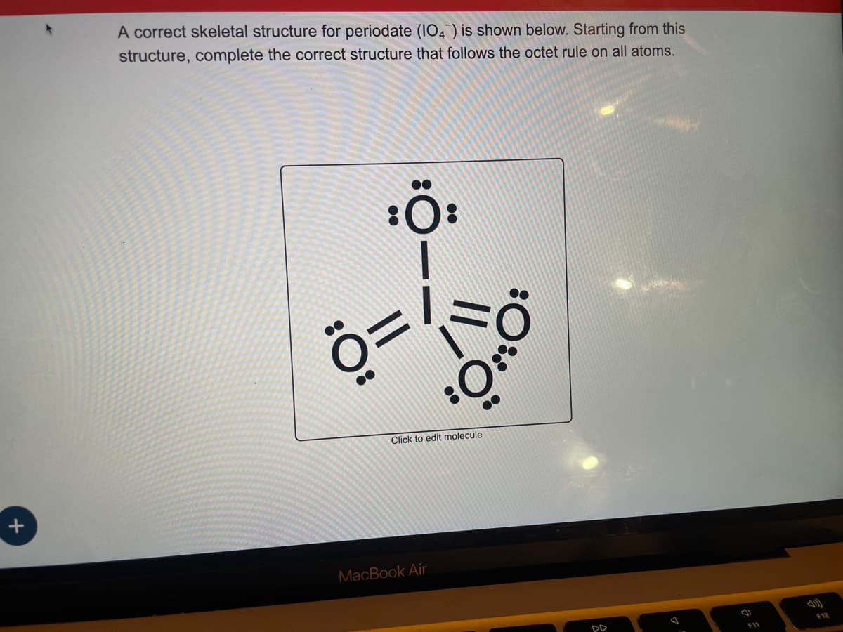 +
A correct skeletal structure for periodate (104) is shown below. Starting from this
structure, complete the correct structure that follows the octet rule on all atoms.
::
::
11
II,
::
MacBook Air
:0
Click to edit molecule
DD
FY2