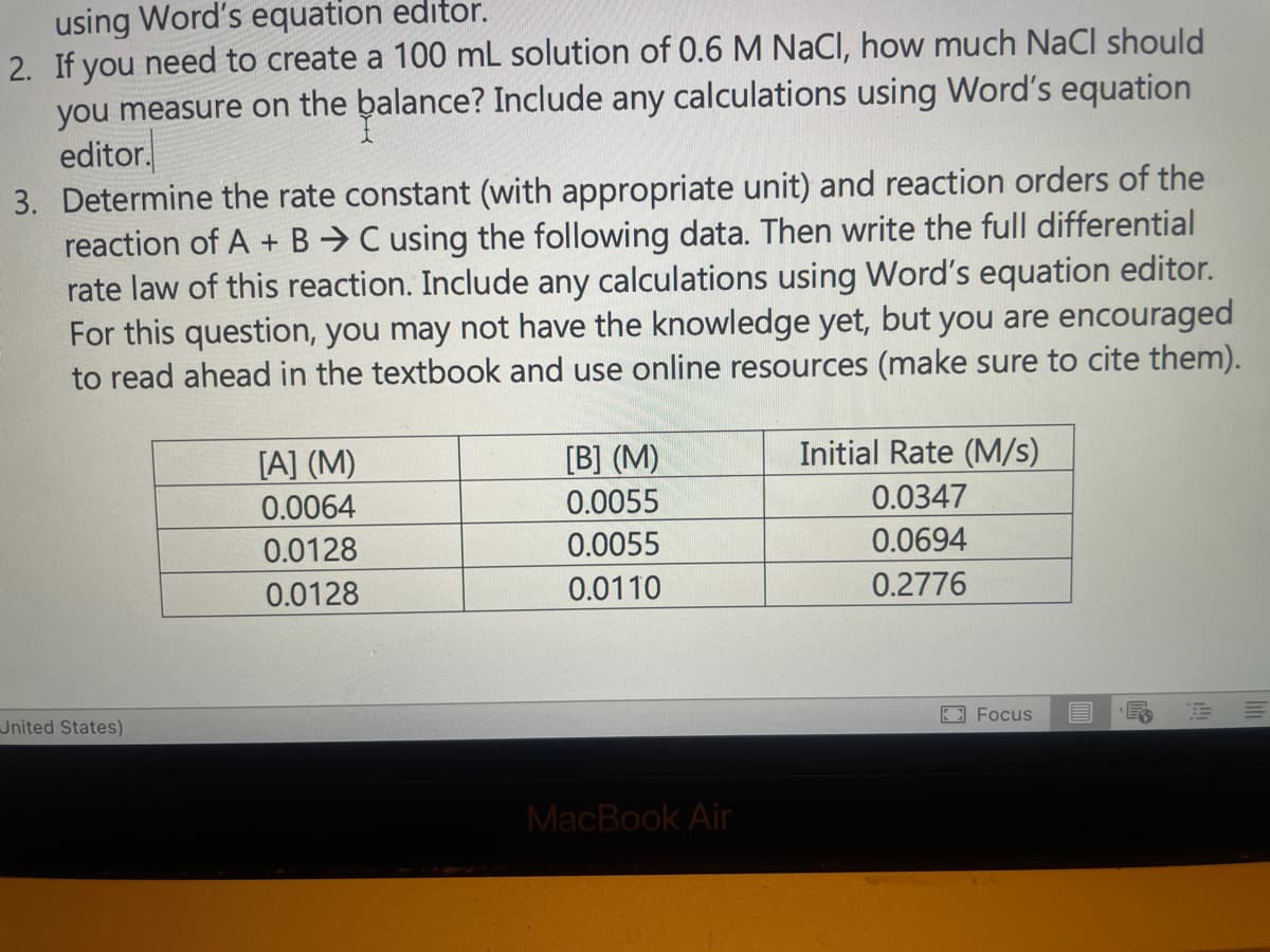 using Word's equation editor.
2. If you need to create a 100 mL solution of 0.6 M NaCl, how much NaCl should
you measure on the balance? Include any calculations using Word's equation
editor.
3. Determine the rate constant (with appropriate unit) and reaction orders of the
reaction of A + B C using the following data. Then write the full differential
rate law of this reaction. Include any calculations using Word's equation editor.
For this question, you may not have the knowledge yet, but you are encouraged
to read ahead in the textbook and use online resources (make sure to cite them).
United States)
[A] (M)
0.0064
0.0128
0.0128
[B] (M)
0.0055
0.0055
0.0110
MacBook Air
Initial Rate (M/s)
0.0347
0.0694
0.2776
Focus
E