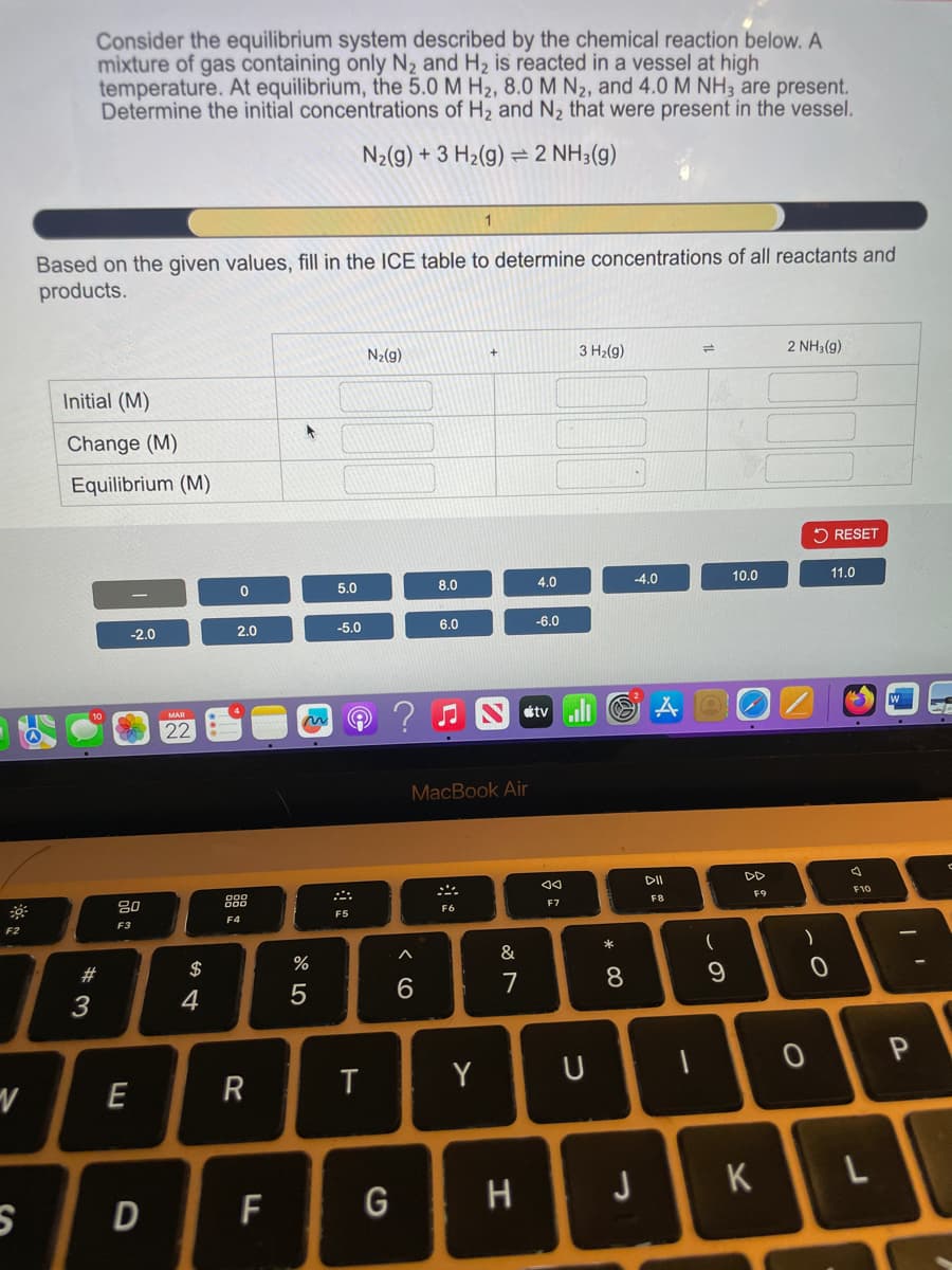 Consider the equilibrium system described by the chemical reaction below. A
mixture of gas containing only N2 and H2 is reacted in a vessel at high
temperature. At equilibrium, the 5.0 M H2, 8.0 M N2, and 4.0 M NH3 are present.
Determine the initial concentrations of H2 and N2 that were present in the vessel.
=
N2(g) +3 H2(g) 2 NH3(g)
1
Based on the given values, fill in the ICE table to determine concentrations of all reactants and
products.
Initial (M)
Change (M)
Equilibrium (M)
N2(g)
+
3 H2(g)
2 NH3(g)
RESET
0
5.0
8.0
4.0
-4.0
10.0
11.0
-2.0
2.0
-5.0
6.0
-6.0
MAR
22
F2
80
F3
F4
1775
%
F5
ག|:
MacBook Air
6
< 1
F6
27
&
tvill
AQ
বর
F7
E
R
T
Y
U
Ꮴ
$
54
#3
43
S D
F
G
H
DII
N&S
F8
DD
F9
D
F10
I'
8
* ∞
)
)
9
0
0
P
J
K
L