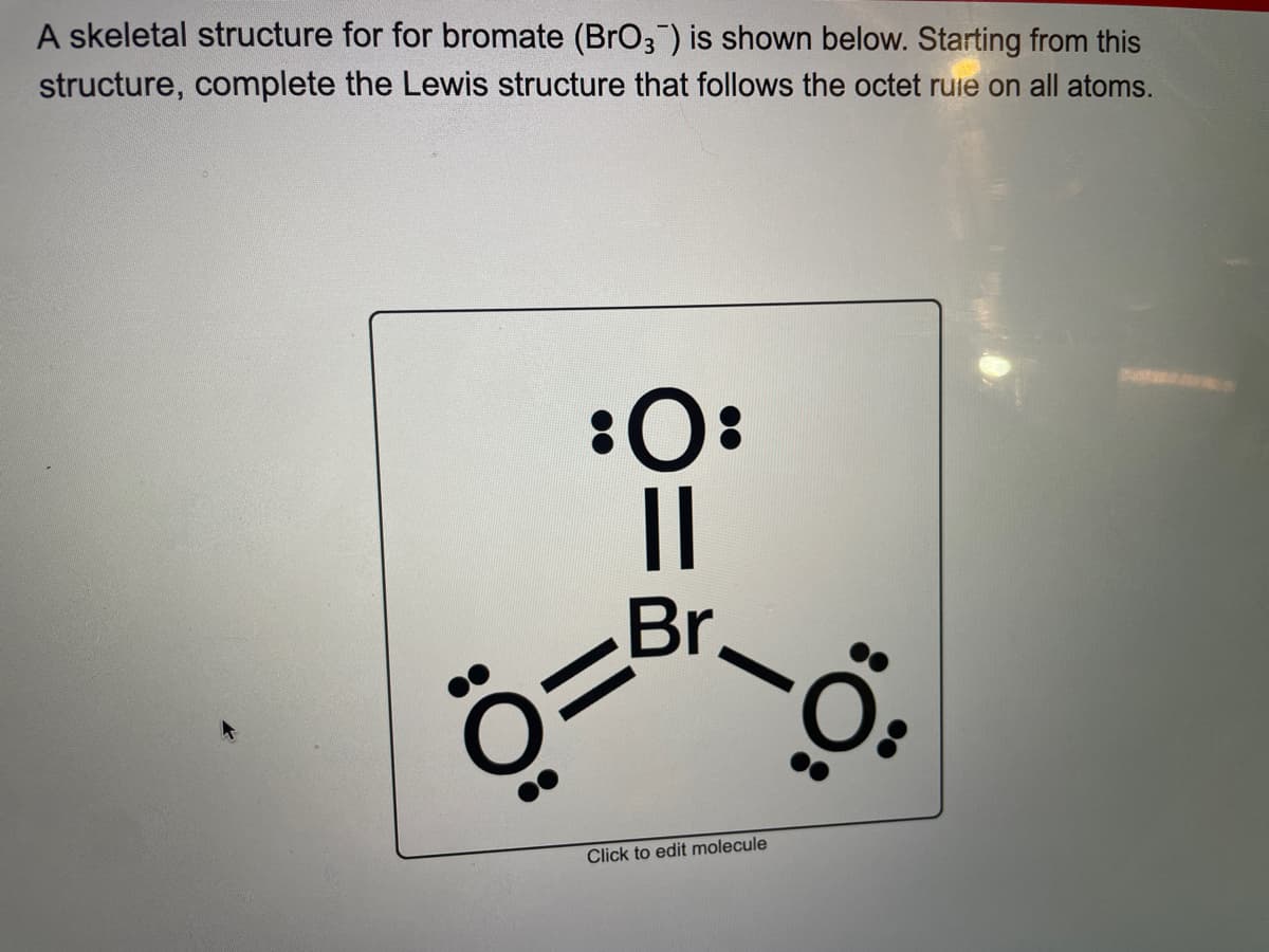 A skeletal structure for for bromate (BrO3) is shown below. Starting from this
structure, complete the Lewis structure that follows the octet rule on all atoms.
:O:
||
Br
Ö=
-Ö
Click to edit molecule