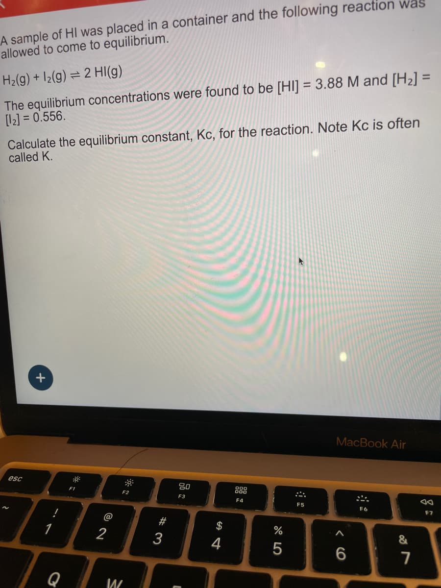 A sample of HI was placed in a container and the following reaction was
allowed to come to equilibrium.
=2
H2(g) +12(g) 2 HI(g)
The equilibrium concentrations were found to be [HI] = 3.88 M and [H2] =
[12] = 0.556.
Calculate the equilibrium constant, Kc, for the reaction. Note Kc is often
called K.
esc
of
F1
-
F2
80
F3
F4
2
@
#3
3
Q
W
L
$
S4
F5
%
0105
MacBook Air
66
F6
&
7
F7