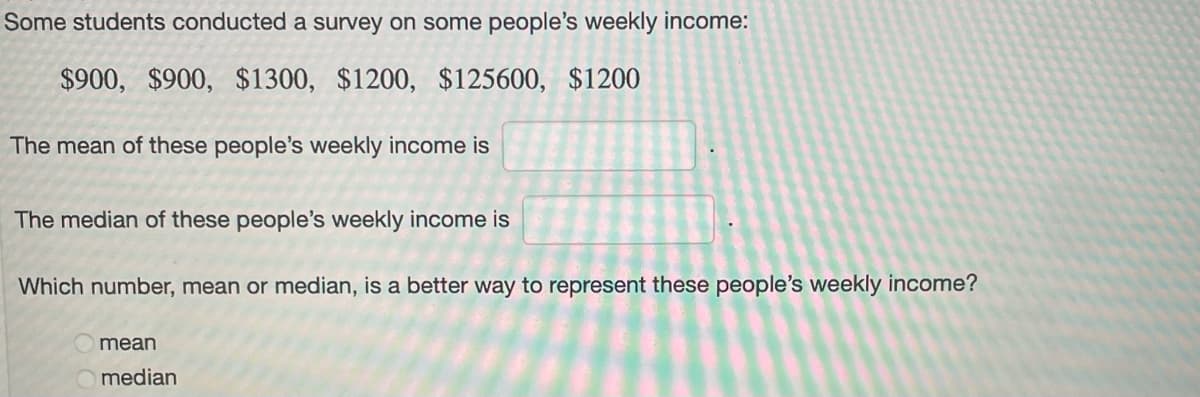 Some students conducted a survey on some people's weekly income:
$900, $900, $1300, $1200, $125600, $1200
The mean of these people's weekly income is
The median of these people's weekly income is
Which number, mean or median, is a better way to represent these people's weekly income?
mean
median