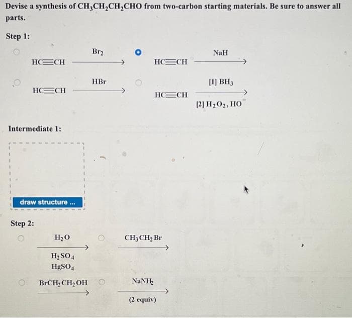 Devise a synthesis of CH3CH₂CH₂CHO from two-carbon starting materials. Be sure to answer all
parts.
Step 1:
O
HC—CH
HC=CH
Intermediate 1:
draw structure.
Step 2:
H₂O
***
H₂SO4
HgSO4
BrCH₂ CH₂OH
Br2
HBr
HC=CH
NaNH
HC=_CH
CH3 CH₂ Br
(2 equiv)
NaH
[1] BH3
[2] H₂O₂, HO