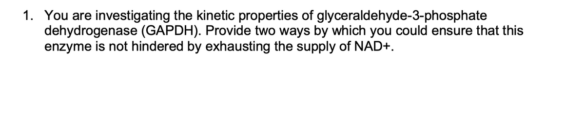 1. You are investigating the kinetic properties of glyceraldehyde-3-phosphate
dehydrogenase (GAPDH). Provide two ways by which you could ensure that this
enzyme is not hindered by exhausting the supply of NAD+.