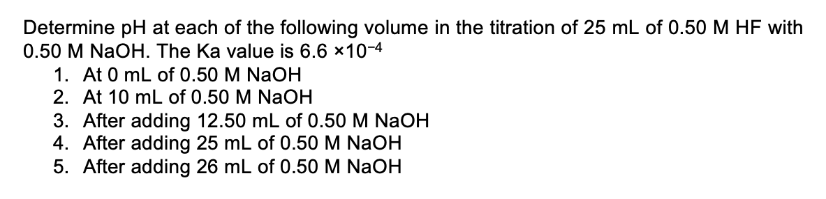 Determine pH at each of the following volume in the titration of 25 mL of 0.50 M HF with
0.50 M NaOH. The Ka value is 6.6 *10-4
1. At 0 mL of 0.50 M NaOH
2. At 10 mL of 0.50 M NaOH
3. After adding 12.50 mL of 0.50 M NaOH
4. After adding 25 mL of 0.50 M NaOH
5. After adding 26 mL of 0.50 M NaOH