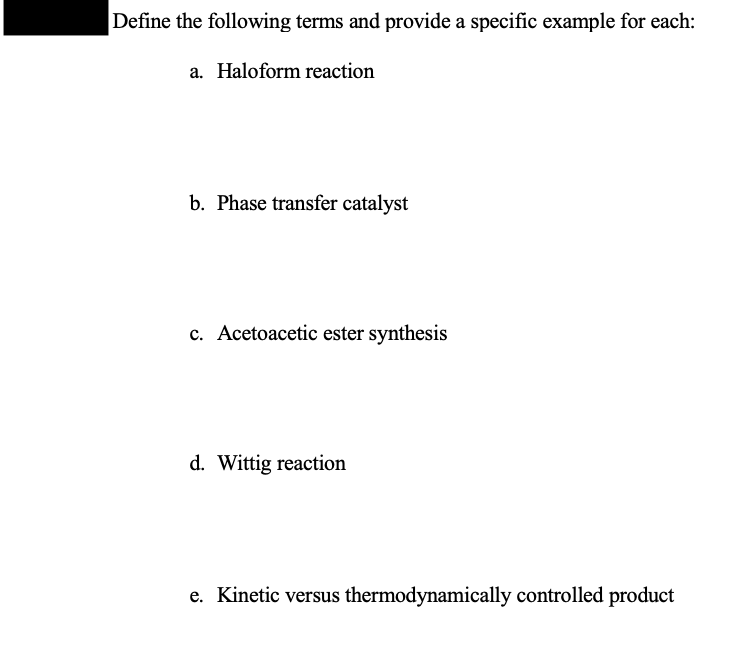 Define the following terms and provide a specific example for each:
a. Haloform reaction
b. Phase transfer catalyst
c. Acetoacetic ester synthesis
d. Wittig reaction
e. Kinetic versus thermodynamically controlled product