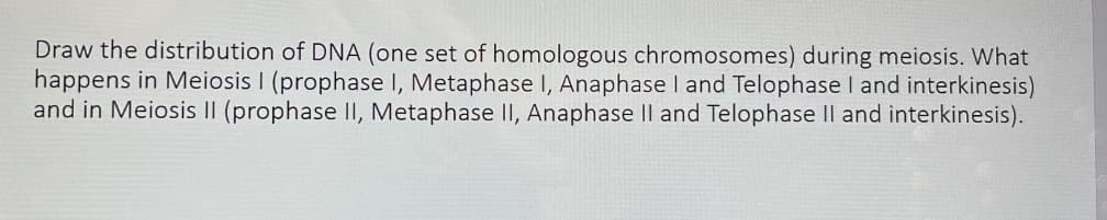 Draw the distribution of DNA (one set of homologous chromosomes) during meiosis. What
happens in Meiosis I (prophase I, Metaphase I, Anaphase I and Telophase I and interkinesis)
and in Meiosis II (prophase II, Metaphase II, Anaphase II and Telophase II and interkinesis).