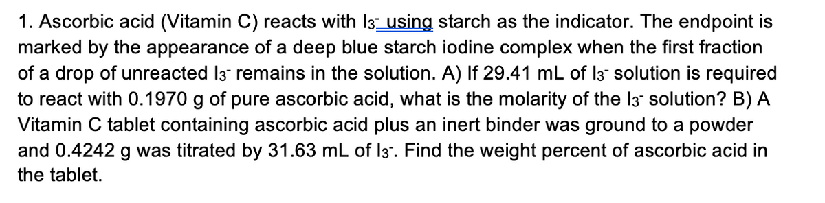 1. Ascorbic acid (Vitamin C) reacts with 13 using starch as the indicator. The endpoint is
marked by the appearance of a deep blue starch iodine complex when the first fraction
of a drop of unreacted 13 remains in the solution. A) If 29.41 mL of 13 solution is required
to react with 0.1970 g of pure ascorbic acid, what is the molarity of the 13- solution? B) A
Vitamin C tablet containing ascorbic acid plus an inert binder was ground to a powder
and 0.4242 g was titrated by 31.63 mL of 13. Find the weight percent of ascorbic acid in
the tablet.