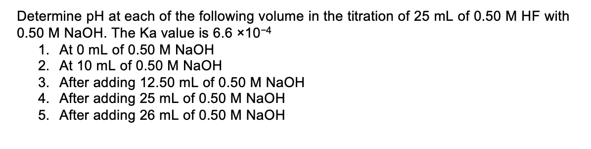 Determine pH at each of the following volume in the titration of 25 mL of 0.50 M HF with
0.50 M NaOH. The Ka value is 6.6 x10-4
1. At 0 mL of 0.50 M NaOH
2. At 10 mL of 0.50 M NaOH
3. After adding 12.50 mL of 0.50 M NaOH
4. After adding 25 mL of 0.50 M NaOH
5. After adding 26 mL of 0.50 M NaOH