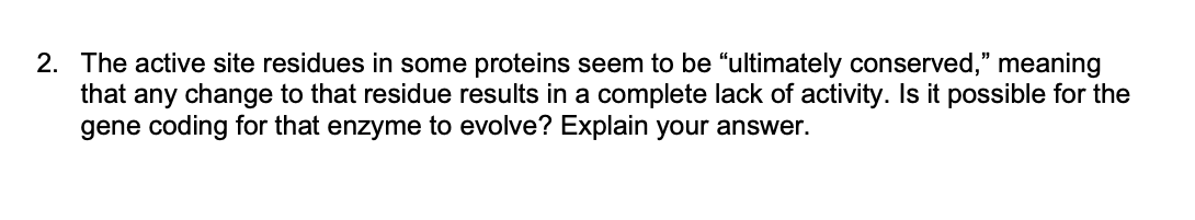 2. The active site residues in some proteins seem to be "ultimately conserved," meaning
that any change to that residue results in a complete lack of activity. Is it possible for the
gene coding for that enzyme to evolve? Explain your answer.