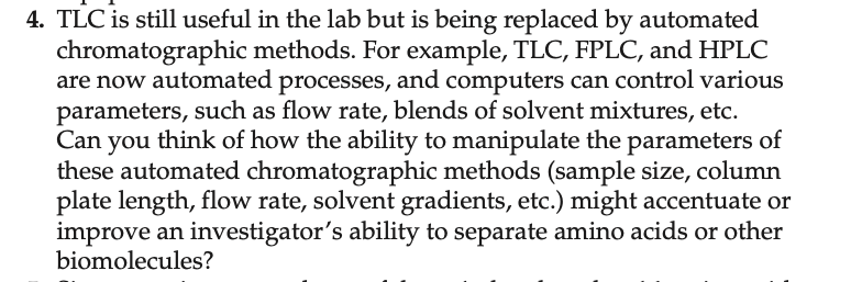 4. TLC is still useful in the lab but is being replaced by automated
chromatographic methods. For example, TLC, FPLC, and HPLC
are now automated processes, and computers can control various
parameters, such as flow rate, blends of solvent mixtures, etc.
Can you think of how the ability to manipulate the parameters of
these automated chromatographic methods (sample size, column
plate length, flow rate, solvent gradients, etc.) might accentuate or
improve an investigator's ability to separate amino acids or other
biomolecules?