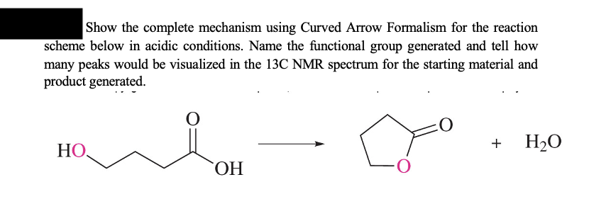 Show the complete mechanism using Curved Arrow Formalism for the reaction
scheme below in acidic conditions. Name the functional group generated and tell how
many peaks would be visualized in the 13C NMR spectrum for the starting material and
product generated.
HO
O
OH
+
H₂O