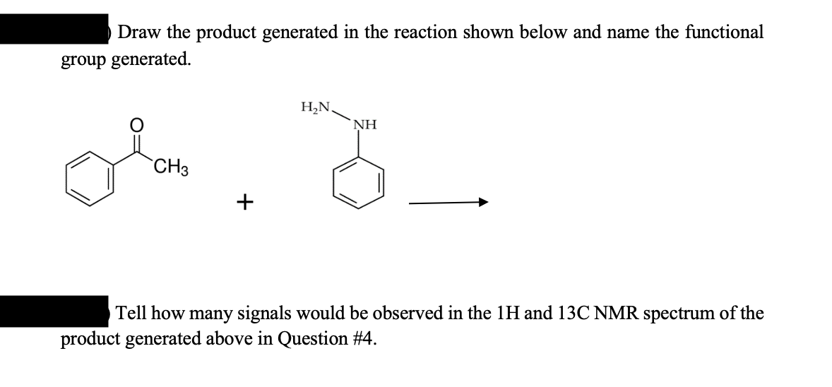 Draw the product generated in the reaction shown below and name the functional
group generated.
or
CH3
H₂N.
NH
G
Tell how many signals would be observed in the 1H and 13C NMR spectrum of the
product generated above in Question #4.