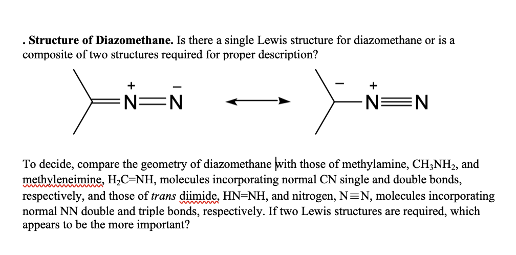 . Structure of Diazomethane. Is there a single Lewis structure for diazomethane or is a
composite of two structures required for proper description?
+
N=N
-
+
-N=N
To decide, compare the geometry of diazomethane with those of methylamine, CH3NH2, and
methyleneimine, H₂C=NH, molecules incorporating normal CN single and double bonds,
respectively, and those of trans diimide, HN=NH, and nitrogen, N=N, molecules incorporating
normal NN double and triple bonds, respectively. If two Lewis structures are required, which
appears to be the more important?